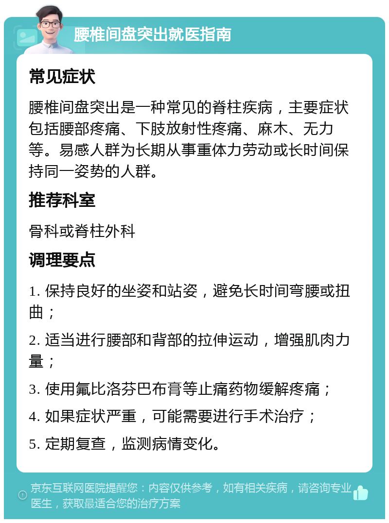 腰椎间盘突出就医指南 常见症状 腰椎间盘突出是一种常见的脊柱疾病，主要症状包括腰部疼痛、下肢放射性疼痛、麻木、无力等。易感人群为长期从事重体力劳动或长时间保持同一姿势的人群。 推荐科室 骨科或脊柱外科 调理要点 1. 保持良好的坐姿和站姿，避免长时间弯腰或扭曲； 2. 适当进行腰部和背部的拉伸运动，增强肌肉力量； 3. 使用氟比洛芬巴布膏等止痛药物缓解疼痛； 4. 如果症状严重，可能需要进行手术治疗； 5. 定期复查，监测病情变化。