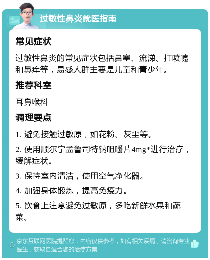 过敏性鼻炎就医指南 常见症状 过敏性鼻炎的常见症状包括鼻塞、流涕、打喷嚏和鼻痒等，易感人群主要是儿童和青少年。 推荐科室 耳鼻喉科 调理要点 1. 避免接触过敏原，如花粉、灰尘等。 2. 使用顺尔宁孟鲁司特钠咀嚼片4mg*进行治疗，缓解症状。 3. 保持室内清洁，使用空气净化器。 4. 加强身体锻炼，提高免疫力。 5. 饮食上注意避免过敏原，多吃新鲜水果和蔬菜。