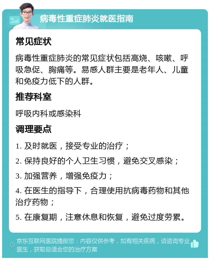 病毒性重症肺炎就医指南 常见症状 病毒性重症肺炎的常见症状包括高烧、咳嗽、呼吸急促、胸痛等。易感人群主要是老年人、儿童和免疫力低下的人群。 推荐科室 呼吸内科或感染科 调理要点 1. 及时就医，接受专业的治疗； 2. 保持良好的个人卫生习惯，避免交叉感染； 3. 加强营养，增强免疫力； 4. 在医生的指导下，合理使用抗病毒药物和其他治疗药物； 5. 在康复期，注意休息和恢复，避免过度劳累。