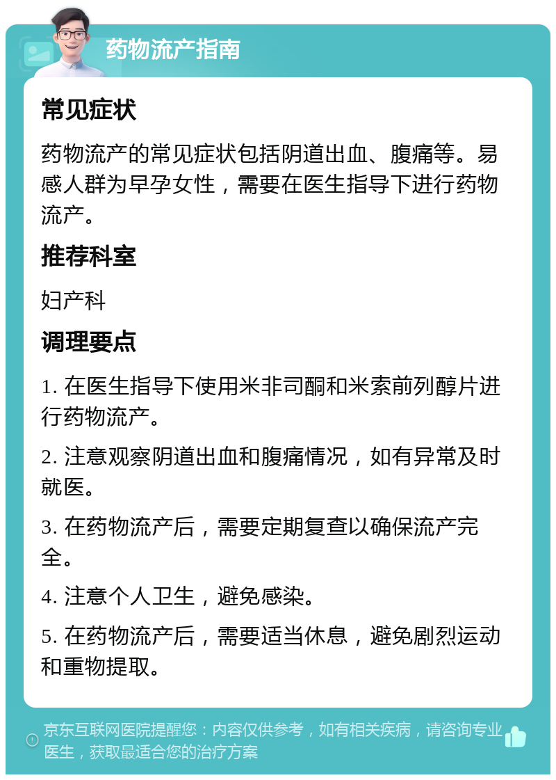 药物流产指南 常见症状 药物流产的常见症状包括阴道出血、腹痛等。易感人群为早孕女性，需要在医生指导下进行药物流产。 推荐科室 妇产科 调理要点 1. 在医生指导下使用米非司酮和米索前列醇片进行药物流产。 2. 注意观察阴道出血和腹痛情况，如有异常及时就医。 3. 在药物流产后，需要定期复查以确保流产完全。 4. 注意个人卫生，避免感染。 5. 在药物流产后，需要适当休息，避免剧烈运动和重物提取。