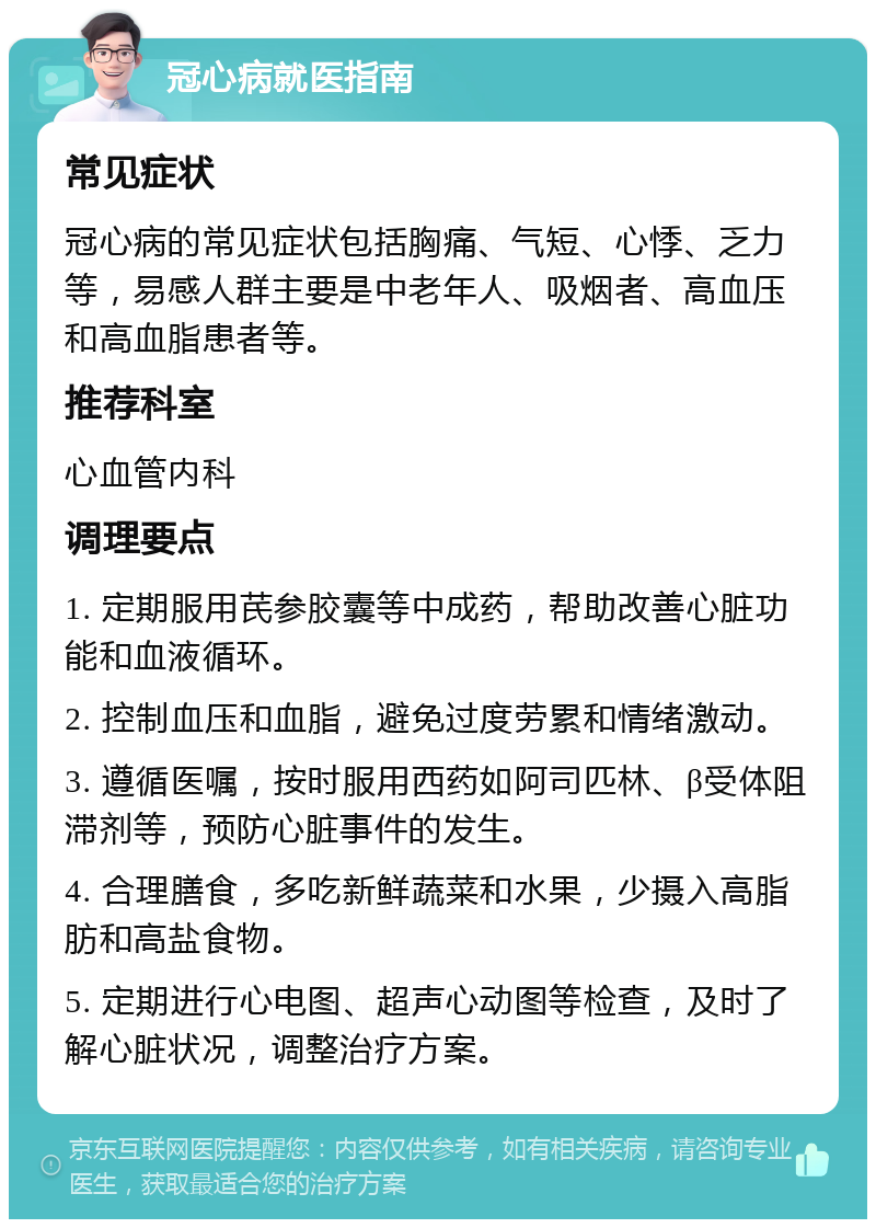 冠心病就医指南 常见症状 冠心病的常见症状包括胸痛、气短、心悸、乏力等，易感人群主要是中老年人、吸烟者、高血压和高血脂患者等。 推荐科室 心血管内科 调理要点 1. 定期服用芪参胶囊等中成药，帮助改善心脏功能和血液循环。 2. 控制血压和血脂，避免过度劳累和情绪激动。 3. 遵循医嘱，按时服用西药如阿司匹林、β受体阻滞剂等，预防心脏事件的发生。 4. 合理膳食，多吃新鲜蔬菜和水果，少摄入高脂肪和高盐食物。 5. 定期进行心电图、超声心动图等检查，及时了解心脏状况，调整治疗方案。