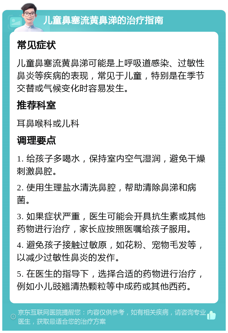 儿童鼻塞流黄鼻涕的治疗指南 常见症状 儿童鼻塞流黄鼻涕可能是上呼吸道感染、过敏性鼻炎等疾病的表现，常见于儿童，特别是在季节交替或气候变化时容易发生。 推荐科室 耳鼻喉科或儿科 调理要点 1. 给孩子多喝水，保持室内空气湿润，避免干燥刺激鼻腔。 2. 使用生理盐水清洗鼻腔，帮助清除鼻涕和病菌。 3. 如果症状严重，医生可能会开具抗生素或其他药物进行治疗，家长应按照医嘱给孩子服用。 4. 避免孩子接触过敏原，如花粉、宠物毛发等，以减少过敏性鼻炎的发作。 5. 在医生的指导下，选择合适的药物进行治疗，例如小儿豉翘清热颗粒等中成药或其他西药。