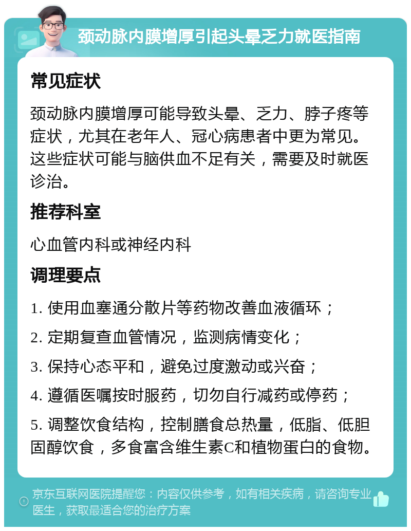 颈动脉内膜增厚引起头晕乏力就医指南 常见症状 颈动脉内膜增厚可能导致头晕、乏力、脖子疼等症状，尤其在老年人、冠心病患者中更为常见。这些症状可能与脑供血不足有关，需要及时就医诊治。 推荐科室 心血管内科或神经内科 调理要点 1. 使用血塞通分散片等药物改善血液循环； 2. 定期复查血管情况，监测病情变化； 3. 保持心态平和，避免过度激动或兴奋； 4. 遵循医嘱按时服药，切勿自行减药或停药； 5. 调整饮食结构，控制膳食总热量，低脂、低胆固醇饮食，多食富含维生素C和植物蛋白的食物。