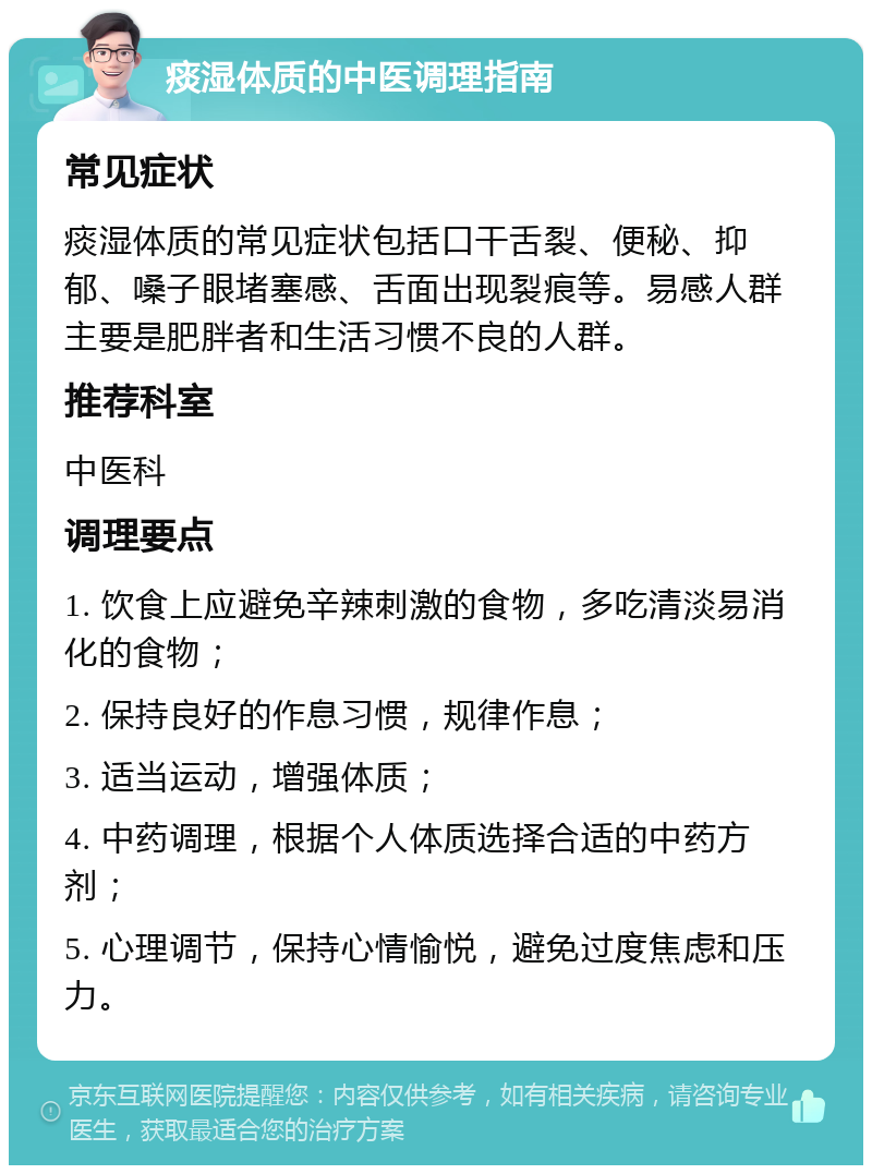 痰湿体质的中医调理指南 常见症状 痰湿体质的常见症状包括口干舌裂、便秘、抑郁、嗓子眼堵塞感、舌面出现裂痕等。易感人群主要是肥胖者和生活习惯不良的人群。 推荐科室 中医科 调理要点 1. 饮食上应避免辛辣刺激的食物，多吃清淡易消化的食物； 2. 保持良好的作息习惯，规律作息； 3. 适当运动，增强体质； 4. 中药调理，根据个人体质选择合适的中药方剂； 5. 心理调节，保持心情愉悦，避免过度焦虑和压力。