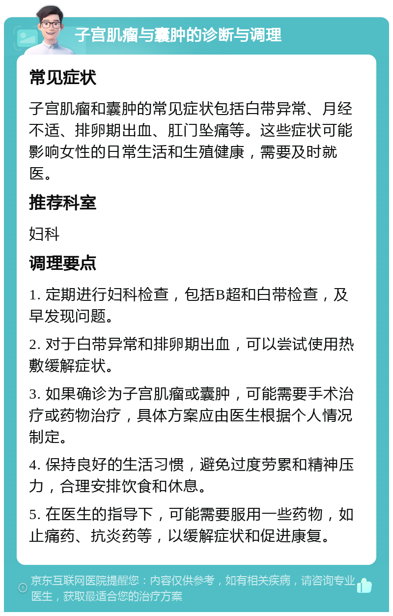 子宫肌瘤与囊肿的诊断与调理 常见症状 子宫肌瘤和囊肿的常见症状包括白带异常、月经不适、排卵期出血、肛门坠痛等。这些症状可能影响女性的日常生活和生殖健康，需要及时就医。 推荐科室 妇科 调理要点 1. 定期进行妇科检查，包括B超和白带检查，及早发现问题。 2. 对于白带异常和排卵期出血，可以尝试使用热敷缓解症状。 3. 如果确诊为子宫肌瘤或囊肿，可能需要手术治疗或药物治疗，具体方案应由医生根据个人情况制定。 4. 保持良好的生活习惯，避免过度劳累和精神压力，合理安排饮食和休息。 5. 在医生的指导下，可能需要服用一些药物，如止痛药、抗炎药等，以缓解症状和促进康复。