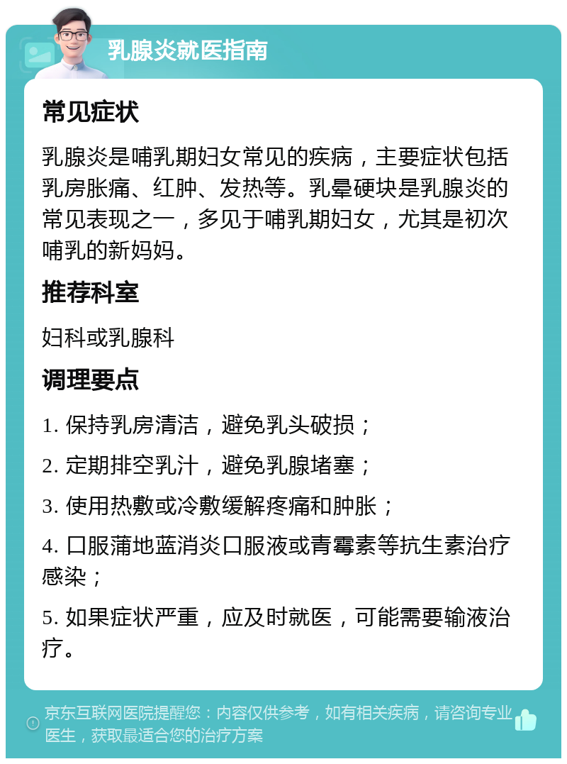 乳腺炎就医指南 常见症状 乳腺炎是哺乳期妇女常见的疾病，主要症状包括乳房胀痛、红肿、发热等。乳晕硬块是乳腺炎的常见表现之一，多见于哺乳期妇女，尤其是初次哺乳的新妈妈。 推荐科室 妇科或乳腺科 调理要点 1. 保持乳房清洁，避免乳头破损； 2. 定期排空乳汁，避免乳腺堵塞； 3. 使用热敷或冷敷缓解疼痛和肿胀； 4. 口服蒲地蓝消炎口服液或青霉素等抗生素治疗感染； 5. 如果症状严重，应及时就医，可能需要输液治疗。