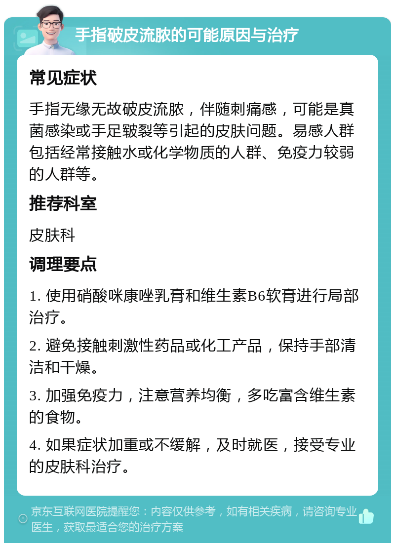 手指破皮流脓的可能原因与治疗 常见症状 手指无缘无故破皮流脓，伴随刺痛感，可能是真菌感染或手足皲裂等引起的皮肤问题。易感人群包括经常接触水或化学物质的人群、免疫力较弱的人群等。 推荐科室 皮肤科 调理要点 1. 使用硝酸咪康唑乳膏和维生素B6软膏进行局部治疗。 2. 避免接触刺激性药品或化工产品，保持手部清洁和干燥。 3. 加强免疫力，注意营养均衡，多吃富含维生素的食物。 4. 如果症状加重或不缓解，及时就医，接受专业的皮肤科治疗。