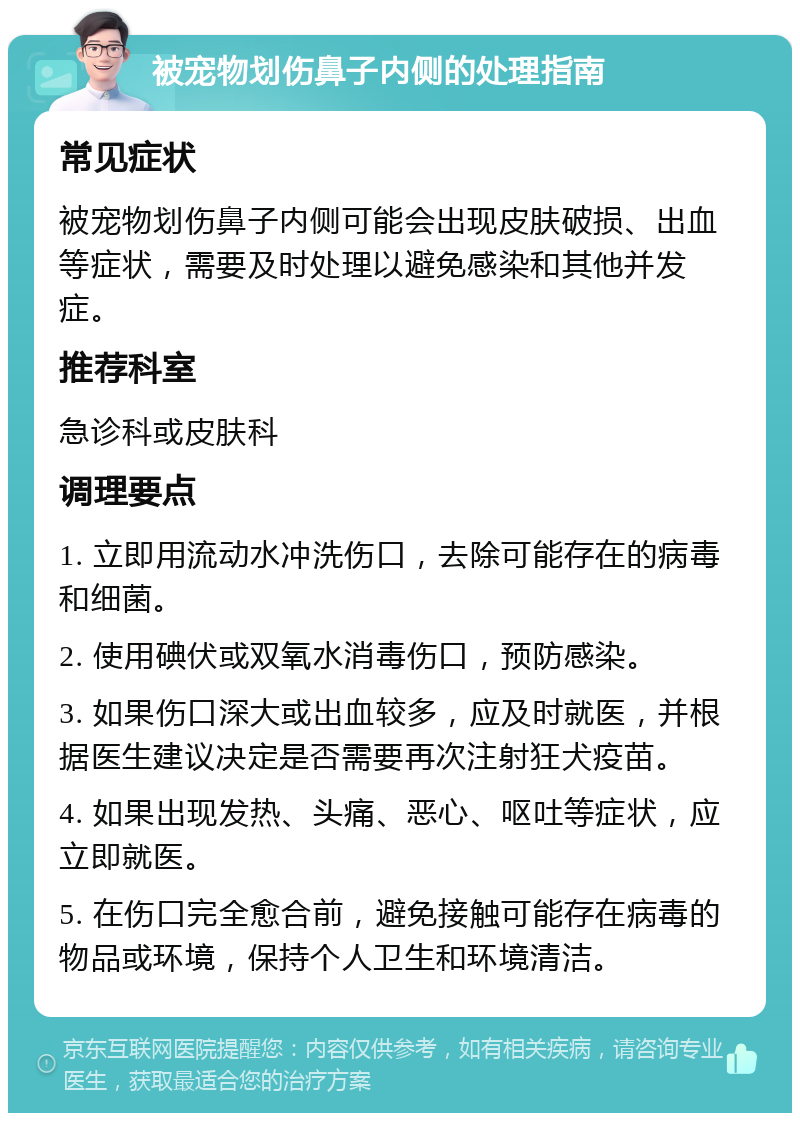 被宠物划伤鼻子内侧的处理指南 常见症状 被宠物划伤鼻子内侧可能会出现皮肤破损、出血等症状，需要及时处理以避免感染和其他并发症。 推荐科室 急诊科或皮肤科 调理要点 1. 立即用流动水冲洗伤口，去除可能存在的病毒和细菌。 2. 使用碘伏或双氧水消毒伤口，预防感染。 3. 如果伤口深大或出血较多，应及时就医，并根据医生建议决定是否需要再次注射狂犬疫苗。 4. 如果出现发热、头痛、恶心、呕吐等症状，应立即就医。 5. 在伤口完全愈合前，避免接触可能存在病毒的物品或环境，保持个人卫生和环境清洁。