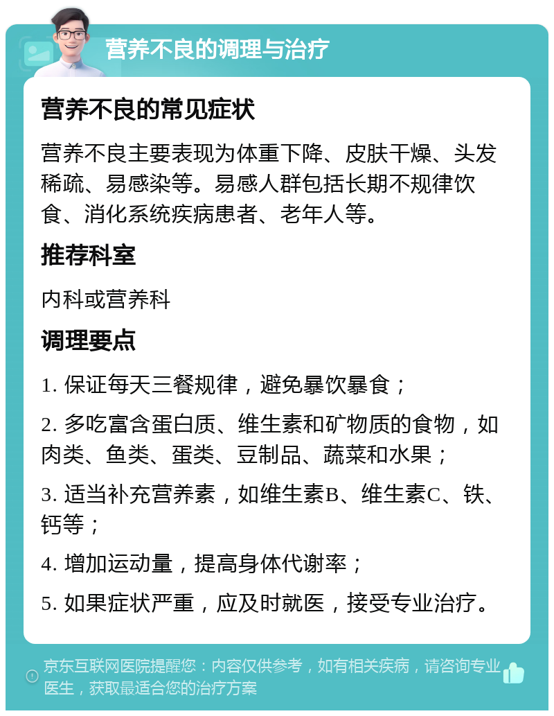 营养不良的调理与治疗 营养不良的常见症状 营养不良主要表现为体重下降、皮肤干燥、头发稀疏、易感染等。易感人群包括长期不规律饮食、消化系统疾病患者、老年人等。 推荐科室 内科或营养科 调理要点 1. 保证每天三餐规律，避免暴饮暴食； 2. 多吃富含蛋白质、维生素和矿物质的食物，如肉类、鱼类、蛋类、豆制品、蔬菜和水果； 3. 适当补充营养素，如维生素B、维生素C、铁、钙等； 4. 增加运动量，提高身体代谢率； 5. 如果症状严重，应及时就医，接受专业治疗。