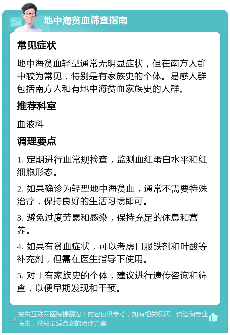 地中海贫血筛查指南 常见症状 地中海贫血轻型通常无明显症状，但在南方人群中较为常见，特别是有家族史的个体。易感人群包括南方人和有地中海贫血家族史的人群。 推荐科室 血液科 调理要点 1. 定期进行血常规检查，监测血红蛋白水平和红细胞形态。 2. 如果确诊为轻型地中海贫血，通常不需要特殊治疗，保持良好的生活习惯即可。 3. 避免过度劳累和感染，保持充足的休息和营养。 4. 如果有贫血症状，可以考虑口服铁剂和叶酸等补充剂，但需在医生指导下使用。 5. 对于有家族史的个体，建议进行遗传咨询和筛查，以便早期发现和干预。