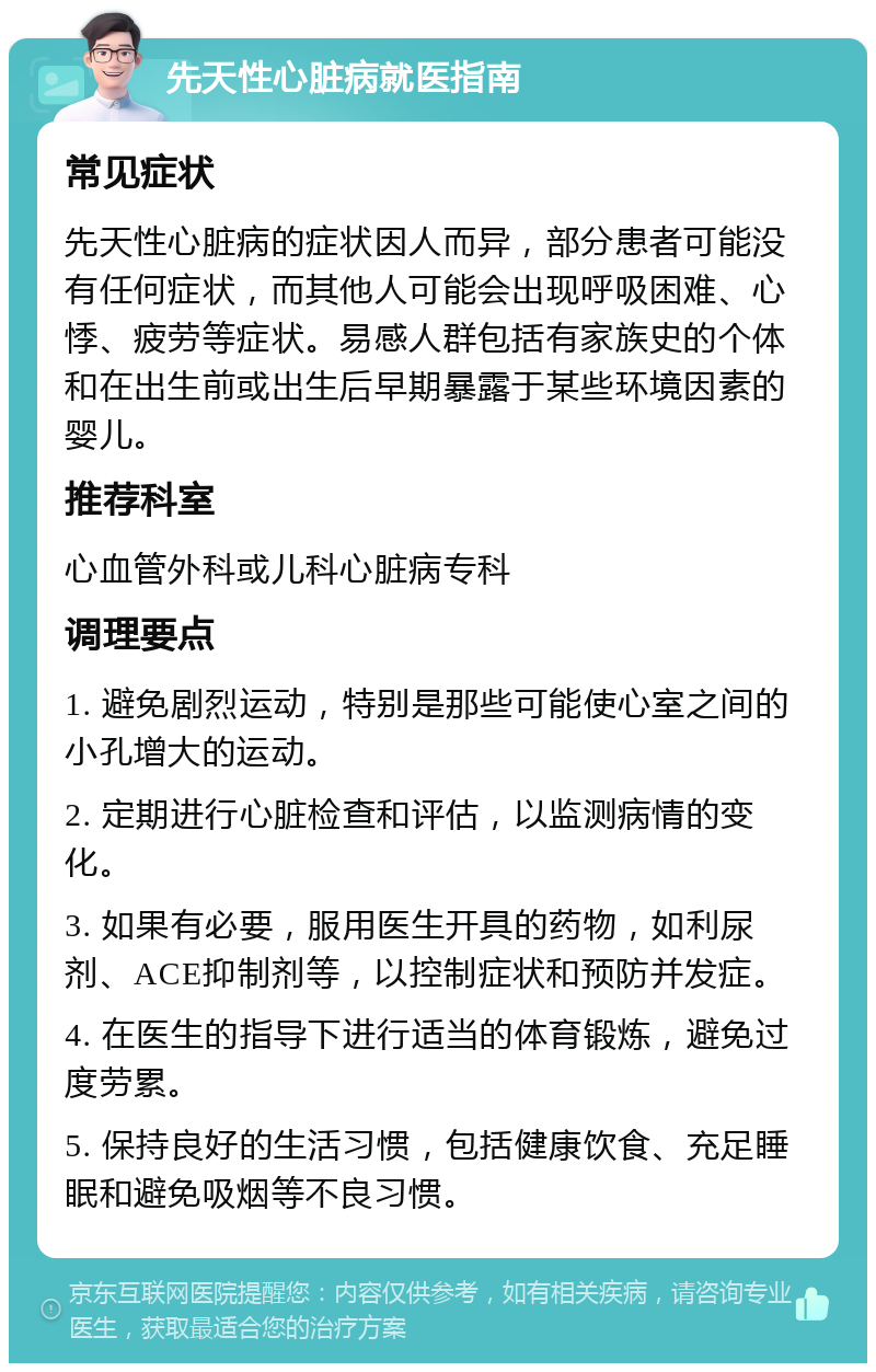 先天性心脏病就医指南 常见症状 先天性心脏病的症状因人而异，部分患者可能没有任何症状，而其他人可能会出现呼吸困难、心悸、疲劳等症状。易感人群包括有家族史的个体和在出生前或出生后早期暴露于某些环境因素的婴儿。 推荐科室 心血管外科或儿科心脏病专科 调理要点 1. 避免剧烈运动，特别是那些可能使心室之间的小孔增大的运动。 2. 定期进行心脏检查和评估，以监测病情的变化。 3. 如果有必要，服用医生开具的药物，如利尿剂、ACE抑制剂等，以控制症状和预防并发症。 4. 在医生的指导下进行适当的体育锻炼，避免过度劳累。 5. 保持良好的生活习惯，包括健康饮食、充足睡眠和避免吸烟等不良习惯。