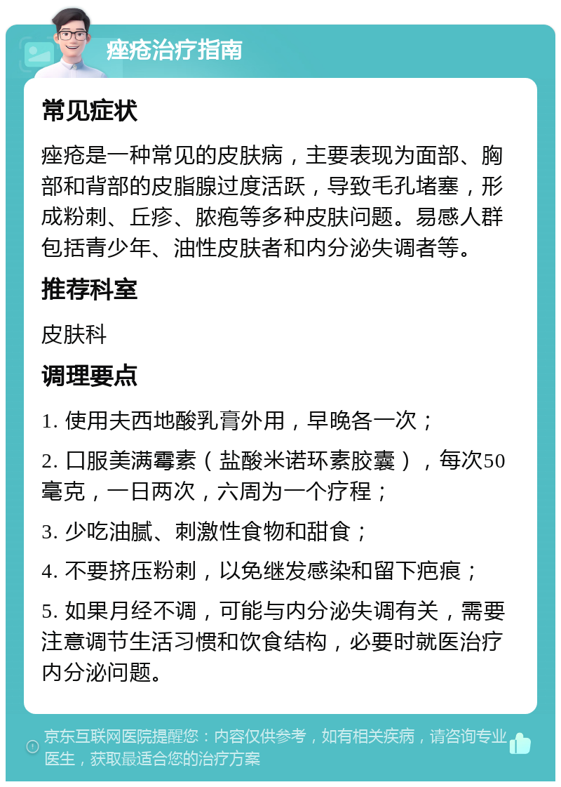 痤疮治疗指南 常见症状 痤疮是一种常见的皮肤病，主要表现为面部、胸部和背部的皮脂腺过度活跃，导致毛孔堵塞，形成粉刺、丘疹、脓疱等多种皮肤问题。易感人群包括青少年、油性皮肤者和内分泌失调者等。 推荐科室 皮肤科 调理要点 1. 使用夫西地酸乳膏外用，早晚各一次； 2. 口服美满霉素（盐酸米诺环素胶囊），每次50毫克，一日两次，六周为一个疗程； 3. 少吃油腻、刺激性食物和甜食； 4. 不要挤压粉刺，以免继发感染和留下疤痕； 5. 如果月经不调，可能与内分泌失调有关，需要注意调节生活习惯和饮食结构，必要时就医治疗内分泌问题。