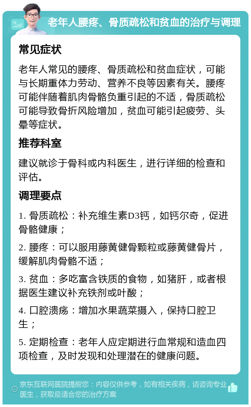 老年人腰疼、骨质疏松和贫血的治疗与调理 常见症状 老年人常见的腰疼、骨质疏松和贫血症状，可能与长期重体力劳动、营养不良等因素有关。腰疼可能伴随着肌肉骨骼负重引起的不适，骨质疏松可能导致骨折风险增加，贫血可能引起疲劳、头晕等症状。 推荐科室 建议就诊于骨科或内科医生，进行详细的检查和评估。 调理要点 1. 骨质疏松：补充维生素D3钙，如钙尔奇，促进骨骼健康； 2. 腰疼：可以服用藤黄健骨颗粒或藤黄健骨片，缓解肌肉骨骼不适； 3. 贫血：多吃富含铁质的食物，如猪肝，或者根据医生建议补充铁剂或叶酸； 4. 口腔溃疡：增加水果蔬菜摄入，保持口腔卫生； 5. 定期检查：老年人应定期进行血常规和造血四项检查，及时发现和处理潜在的健康问题。