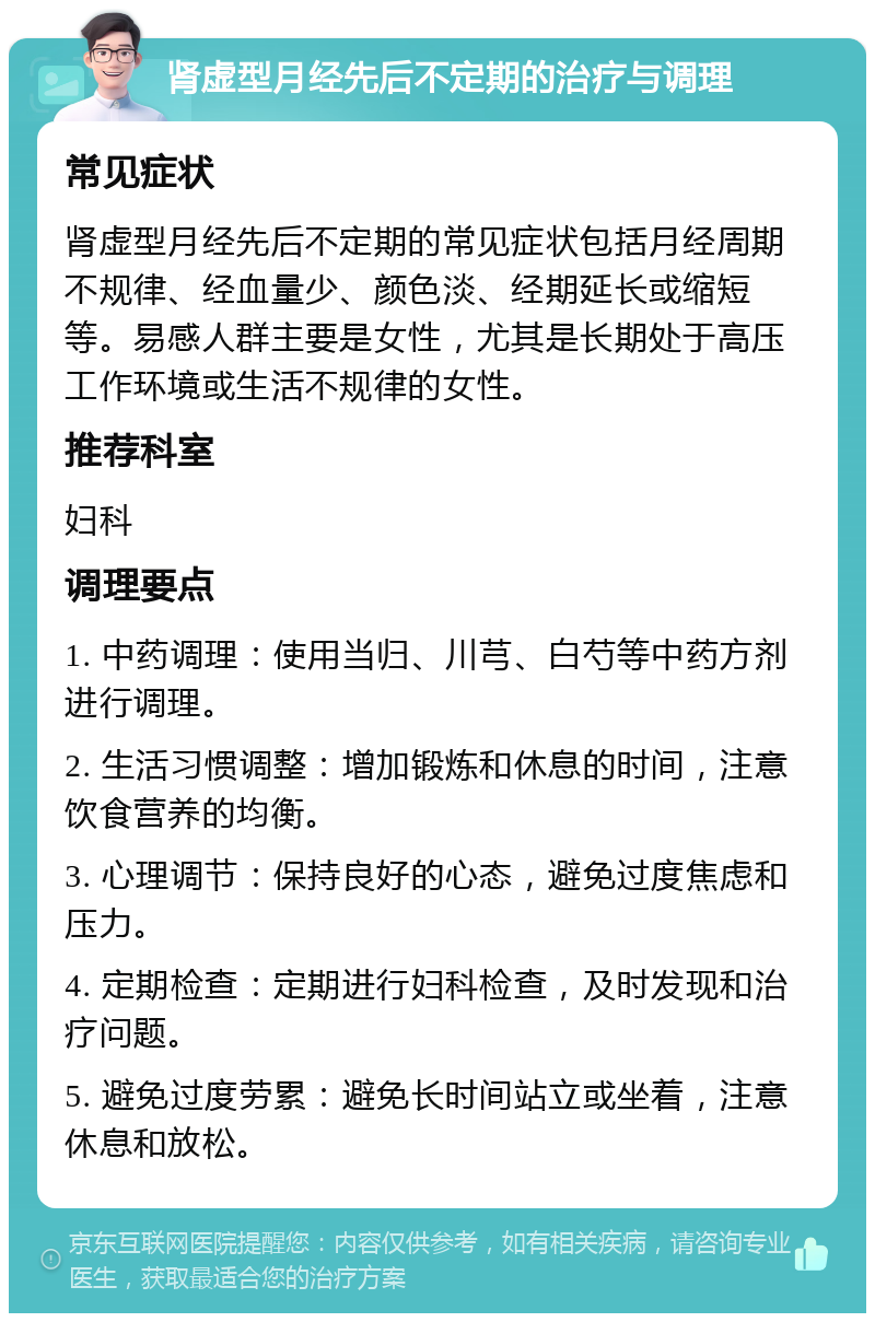 肾虚型月经先后不定期的治疗与调理 常见症状 肾虚型月经先后不定期的常见症状包括月经周期不规律、经血量少、颜色淡、经期延长或缩短等。易感人群主要是女性，尤其是长期处于高压工作环境或生活不规律的女性。 推荐科室 妇科 调理要点 1. 中药调理：使用当归、川芎、白芍等中药方剂进行调理。 2. 生活习惯调整：增加锻炼和休息的时间，注意饮食营养的均衡。 3. 心理调节：保持良好的心态，避免过度焦虑和压力。 4. 定期检查：定期进行妇科检查，及时发现和治疗问题。 5. 避免过度劳累：避免长时间站立或坐着，注意休息和放松。