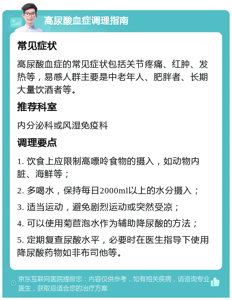 高尿酸血症调理指南 常见症状 高尿酸血症的常见症状包括关节疼痛、红肿、发热等，易感人群主要是中老年人、肥胖者、长期大量饮酒者等。 推荐科室 内分泌科或风湿免疫科 调理要点 1. 饮食上应限制高嘌呤食物的摄入，如动物内脏、海鲜等； 2. 多喝水，保持每日2000ml以上的水分摄入； 3. 适当运动，避免剧烈运动或突然受凉； 4. 可以使用菊苣泡水作为辅助降尿酸的方法； 5. 定期复查尿酸水平，必要时在医生指导下使用降尿酸药物如非布司他等。