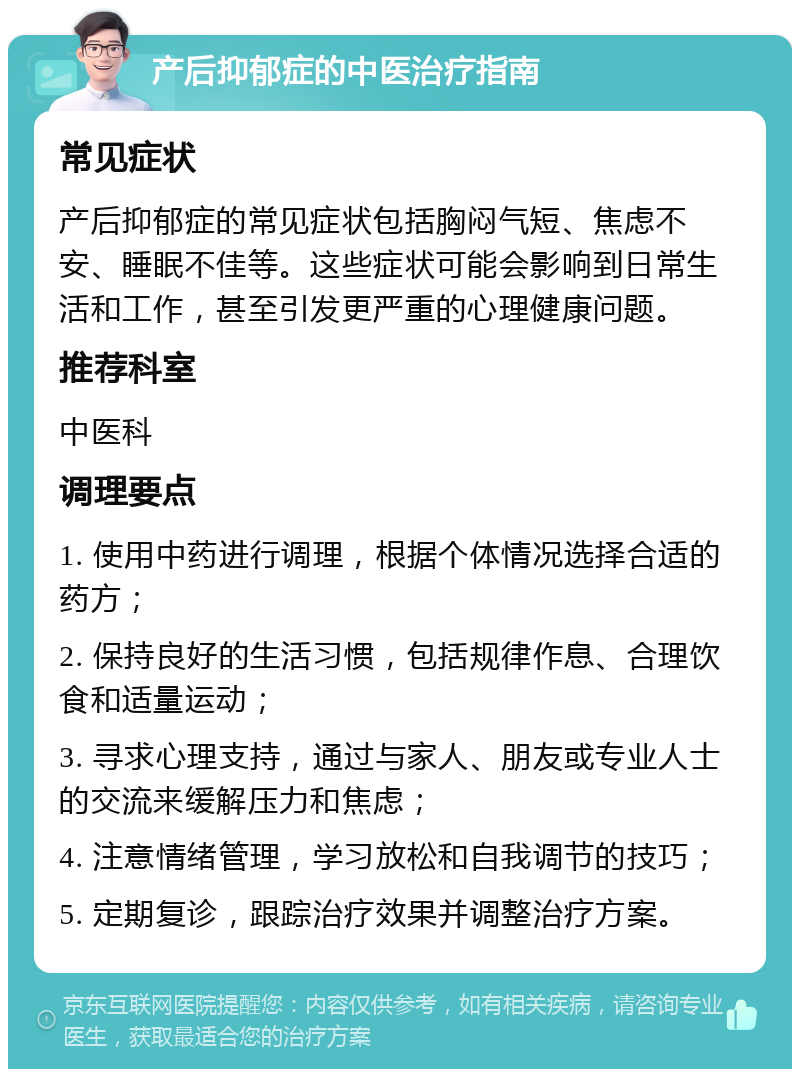 产后抑郁症的中医治疗指南 常见症状 产后抑郁症的常见症状包括胸闷气短、焦虑不安、睡眠不佳等。这些症状可能会影响到日常生活和工作，甚至引发更严重的心理健康问题。 推荐科室 中医科 调理要点 1. 使用中药进行调理，根据个体情况选择合适的药方； 2. 保持良好的生活习惯，包括规律作息、合理饮食和适量运动； 3. 寻求心理支持，通过与家人、朋友或专业人士的交流来缓解压力和焦虑； 4. 注意情绪管理，学习放松和自我调节的技巧； 5. 定期复诊，跟踪治疗效果并调整治疗方案。