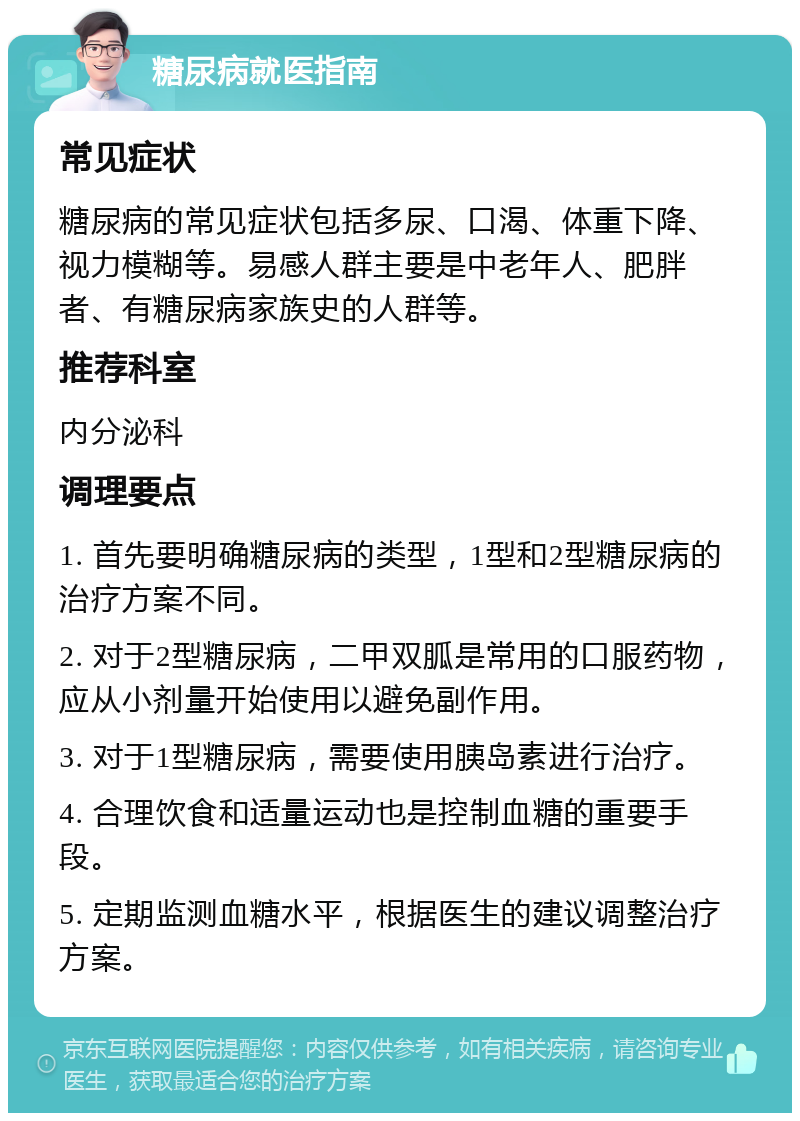 糖尿病就医指南 常见症状 糖尿病的常见症状包括多尿、口渴、体重下降、视力模糊等。易感人群主要是中老年人、肥胖者、有糖尿病家族史的人群等。 推荐科室 内分泌科 调理要点 1. 首先要明确糖尿病的类型，1型和2型糖尿病的治疗方案不同。 2. 对于2型糖尿病，二甲双胍是常用的口服药物，应从小剂量开始使用以避免副作用。 3. 对于1型糖尿病，需要使用胰岛素进行治疗。 4. 合理饮食和适量运动也是控制血糖的重要手段。 5. 定期监测血糖水平，根据医生的建议调整治疗方案。