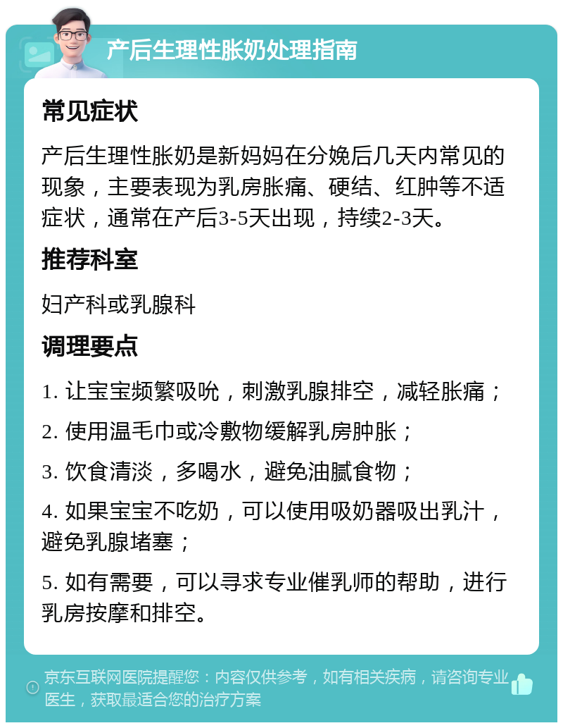 产后生理性胀奶处理指南 常见症状 产后生理性胀奶是新妈妈在分娩后几天内常见的现象，主要表现为乳房胀痛、硬结、红肿等不适症状，通常在产后3-5天出现，持续2-3天。 推荐科室 妇产科或乳腺科 调理要点 1. 让宝宝频繁吸吮，刺激乳腺排空，减轻胀痛； 2. 使用温毛巾或冷敷物缓解乳房肿胀； 3. 饮食清淡，多喝水，避免油腻食物； 4. 如果宝宝不吃奶，可以使用吸奶器吸出乳汁，避免乳腺堵塞； 5. 如有需要，可以寻求专业催乳师的帮助，进行乳房按摩和排空。