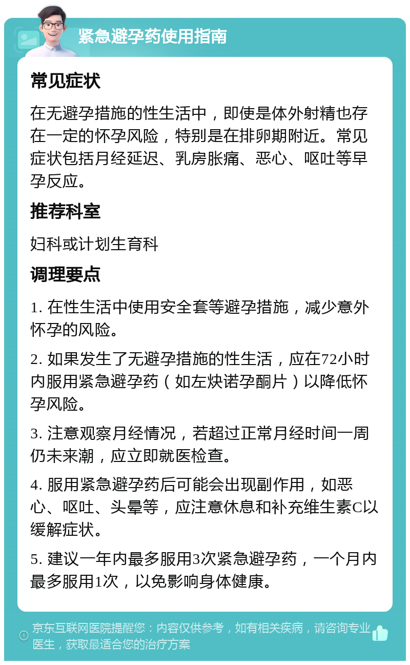 紧急避孕药使用指南 常见症状 在无避孕措施的性生活中，即使是体外射精也存在一定的怀孕风险，特别是在排卵期附近。常见症状包括月经延迟、乳房胀痛、恶心、呕吐等早孕反应。 推荐科室 妇科或计划生育科 调理要点 1. 在性生活中使用安全套等避孕措施，减少意外怀孕的风险。 2. 如果发生了无避孕措施的性生活，应在72小时内服用紧急避孕药（如左炔诺孕酮片）以降低怀孕风险。 3. 注意观察月经情况，若超过正常月经时间一周仍未来潮，应立即就医检查。 4. 服用紧急避孕药后可能会出现副作用，如恶心、呕吐、头晕等，应注意休息和补充维生素C以缓解症状。 5. 建议一年内最多服用3次紧急避孕药，一个月内最多服用1次，以免影响身体健康。