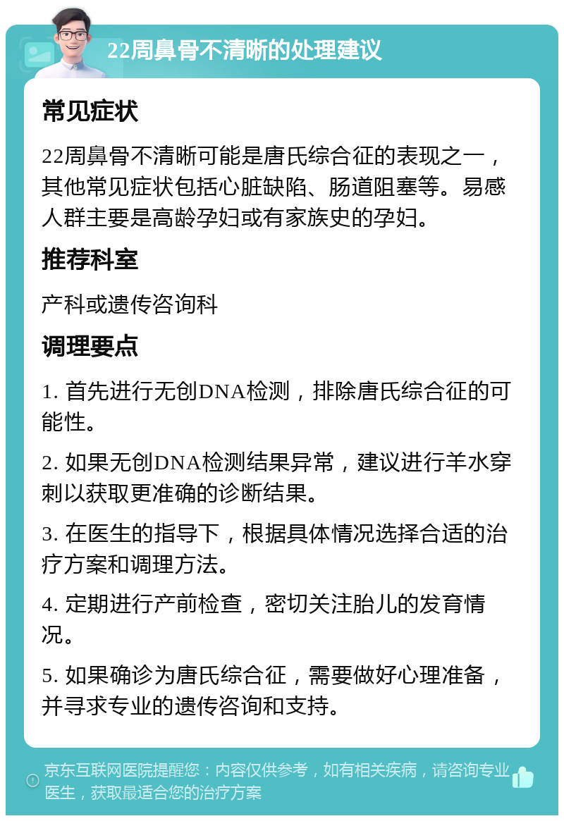 22周鼻骨不清晰的处理建议 常见症状 22周鼻骨不清晰可能是唐氏综合征的表现之一，其他常见症状包括心脏缺陷、肠道阻塞等。易感人群主要是高龄孕妇或有家族史的孕妇。 推荐科室 产科或遗传咨询科 调理要点 1. 首先进行无创DNA检测，排除唐氏综合征的可能性。 2. 如果无创DNA检测结果异常，建议进行羊水穿刺以获取更准确的诊断结果。 3. 在医生的指导下，根据具体情况选择合适的治疗方案和调理方法。 4. 定期进行产前检查，密切关注胎儿的发育情况。 5. 如果确诊为唐氏综合征，需要做好心理准备，并寻求专业的遗传咨询和支持。