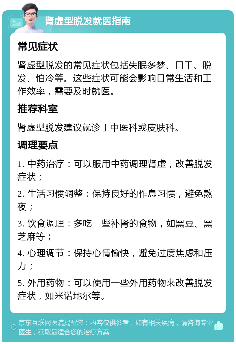 肾虚型脱发就医指南 常见症状 肾虚型脱发的常见症状包括失眠多梦、口干、脱发、怕冷等。这些症状可能会影响日常生活和工作效率，需要及时就医。 推荐科室 肾虚型脱发建议就诊于中医科或皮肤科。 调理要点 1. 中药治疗：可以服用中药调理肾虚，改善脱发症状； 2. 生活习惯调整：保持良好的作息习惯，避免熬夜； 3. 饮食调理：多吃一些补肾的食物，如黑豆、黑芝麻等； 4. 心理调节：保持心情愉快，避免过度焦虑和压力； 5. 外用药物：可以使用一些外用药物来改善脱发症状，如米诺地尔等。