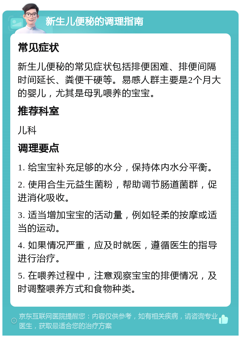 新生儿便秘的调理指南 常见症状 新生儿便秘的常见症状包括排便困难、排便间隔时间延长、粪便干硬等。易感人群主要是2个月大的婴儿，尤其是母乳喂养的宝宝。 推荐科室 儿科 调理要点 1. 给宝宝补充足够的水分，保持体内水分平衡。 2. 使用合生元益生菌粉，帮助调节肠道菌群，促进消化吸收。 3. 适当增加宝宝的活动量，例如轻柔的按摩或适当的运动。 4. 如果情况严重，应及时就医，遵循医生的指导进行治疗。 5. 在喂养过程中，注意观察宝宝的排便情况，及时调整喂养方式和食物种类。