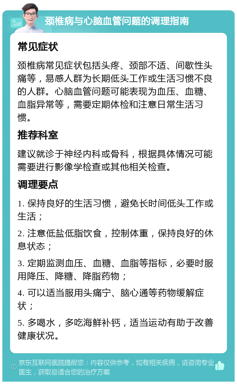 颈椎病与心脑血管问题的调理指南 常见症状 颈椎病常见症状包括头疼、颈部不适、间歇性头痛等，易感人群为长期低头工作或生活习惯不良的人群。心脑血管问题可能表现为血压、血糖、血脂异常等，需要定期体检和注意日常生活习惯。 推荐科室 建议就诊于神经内科或骨科，根据具体情况可能需要进行影像学检查或其他相关检查。 调理要点 1. 保持良好的生活习惯，避免长时间低头工作或生活； 2. 注意低盐低脂饮食，控制体重，保持良好的休息状态； 3. 定期监测血压、血糖、血脂等指标，必要时服用降压、降糖、降脂药物； 4. 可以适当服用头痛宁、脑心通等药物缓解症状； 5. 多喝水，多吃海鲜补钙，适当运动有助于改善健康状况。