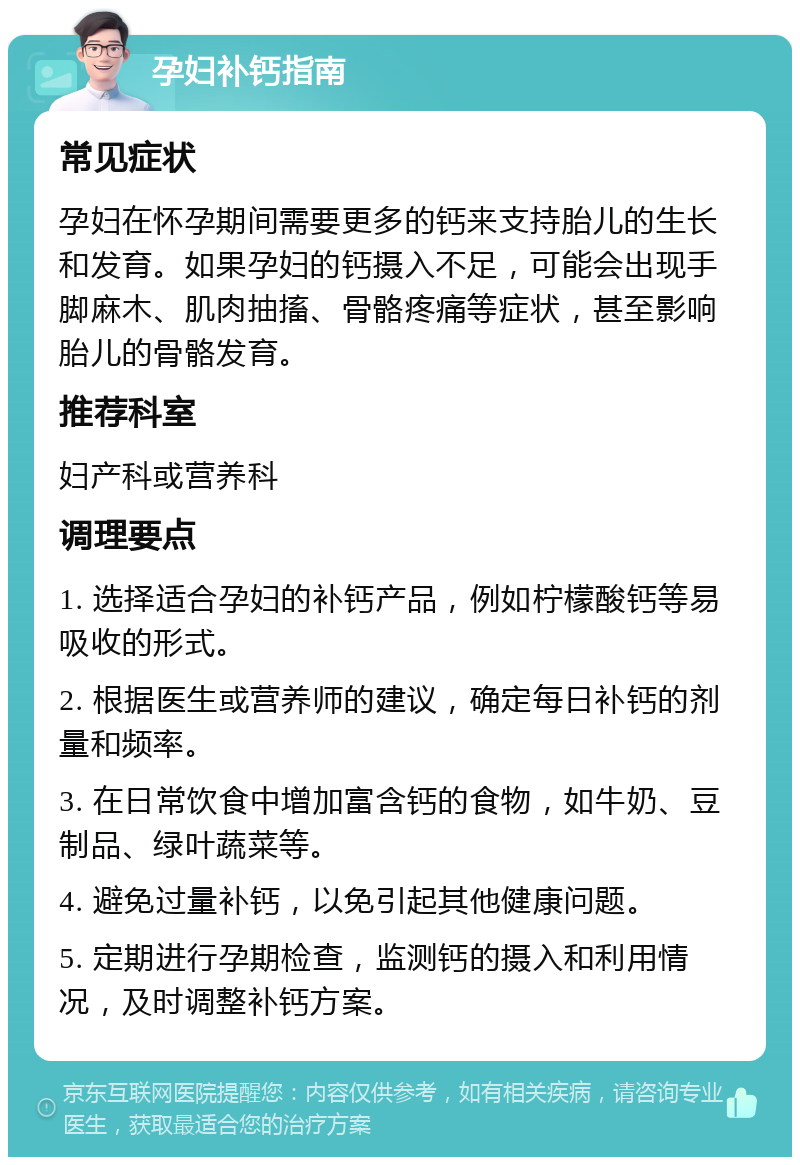 孕妇补钙指南 常见症状 孕妇在怀孕期间需要更多的钙来支持胎儿的生长和发育。如果孕妇的钙摄入不足，可能会出现手脚麻木、肌肉抽搐、骨骼疼痛等症状，甚至影响胎儿的骨骼发育。 推荐科室 妇产科或营养科 调理要点 1. 选择适合孕妇的补钙产品，例如柠檬酸钙等易吸收的形式。 2. 根据医生或营养师的建议，确定每日补钙的剂量和频率。 3. 在日常饮食中增加富含钙的食物，如牛奶、豆制品、绿叶蔬菜等。 4. 避免过量补钙，以免引起其他健康问题。 5. 定期进行孕期检查，监测钙的摄入和利用情况，及时调整补钙方案。