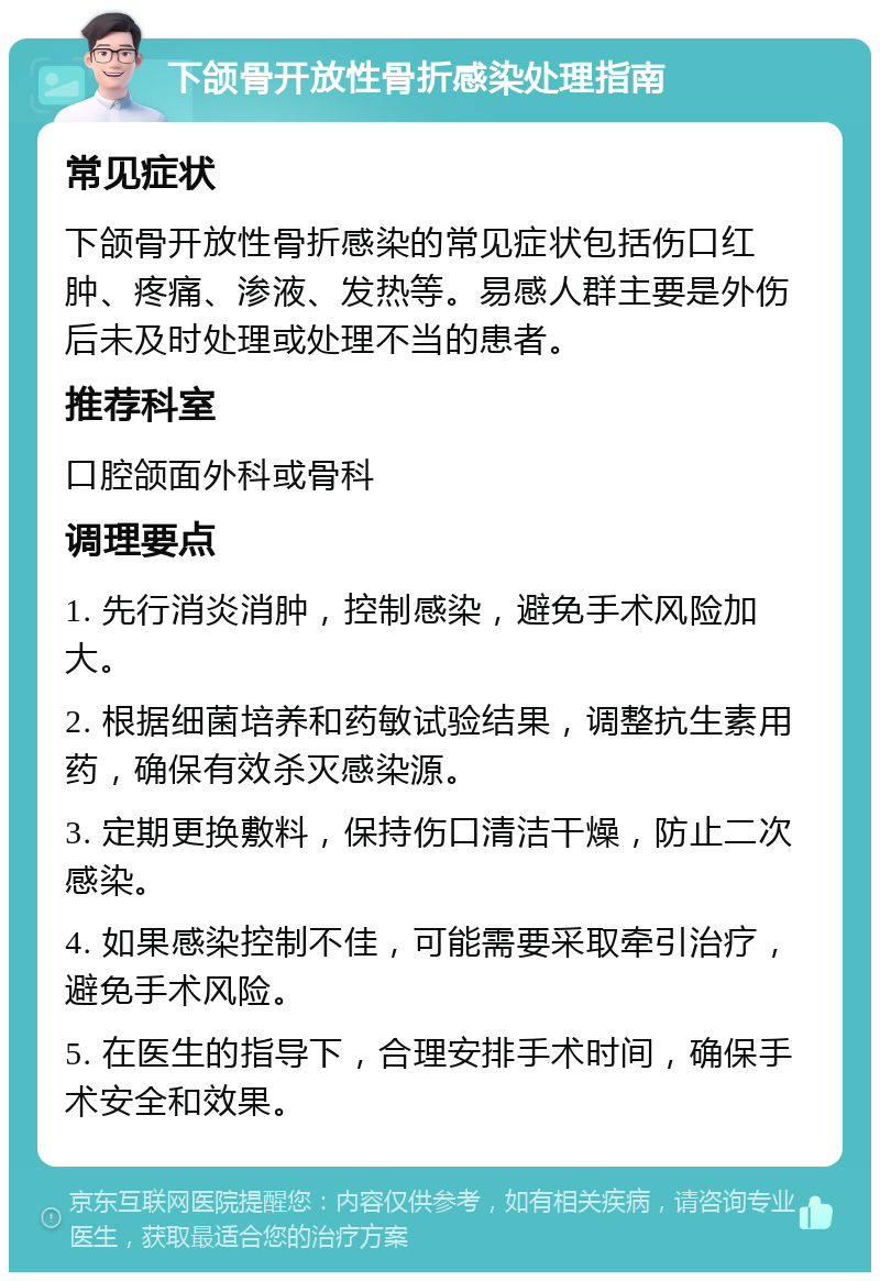 下颌骨开放性骨折感染处理指南 常见症状 下颌骨开放性骨折感染的常见症状包括伤口红肿、疼痛、渗液、发热等。易感人群主要是外伤后未及时处理或处理不当的患者。 推荐科室 口腔颌面外科或骨科 调理要点 1. 先行消炎消肿，控制感染，避免手术风险加大。 2. 根据细菌培养和药敏试验结果，调整抗生素用药，确保有效杀灭感染源。 3. 定期更换敷料，保持伤口清洁干燥，防止二次感染。 4. 如果感染控制不佳，可能需要采取牵引治疗，避免手术风险。 5. 在医生的指导下，合理安排手术时间，确保手术安全和效果。