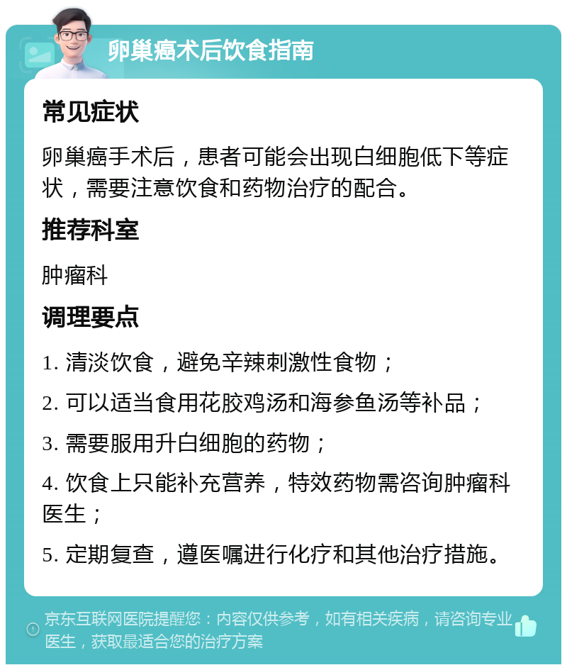 卵巢癌术后饮食指南 常见症状 卵巢癌手术后，患者可能会出现白细胞低下等症状，需要注意饮食和药物治疗的配合。 推荐科室 肿瘤科 调理要点 1. 清淡饮食，避免辛辣刺激性食物； 2. 可以适当食用花胶鸡汤和海参鱼汤等补品； 3. 需要服用升白细胞的药物； 4. 饮食上只能补充营养，特效药物需咨询肿瘤科医生； 5. 定期复查，遵医嘱进行化疗和其他治疗措施。