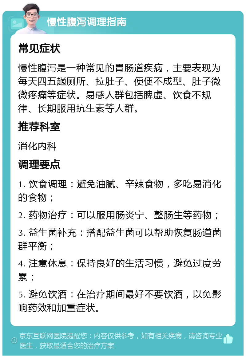 慢性腹泻调理指南 常见症状 慢性腹泻是一种常见的胃肠道疾病，主要表现为每天四五趟厕所、拉肚子、便便不成型、肚子微微疼痛等症状。易感人群包括脾虚、饮食不规律、长期服用抗生素等人群。 推荐科室 消化内科 调理要点 1. 饮食调理：避免油腻、辛辣食物，多吃易消化的食物； 2. 药物治疗：可以服用肠炎宁、整肠生等药物； 3. 益生菌补充：搭配益生菌可以帮助恢复肠道菌群平衡； 4. 注意休息：保持良好的生活习惯，避免过度劳累； 5. 避免饮酒：在治疗期间最好不要饮酒，以免影响药效和加重症状。