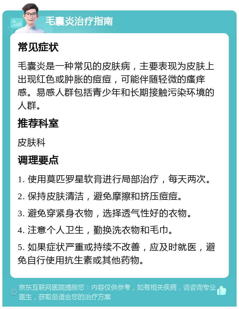 毛囊炎治疗指南 常见症状 毛囊炎是一种常见的皮肤病，主要表现为皮肤上出现红色或肿胀的痘痘，可能伴随轻微的瘙痒感。易感人群包括青少年和长期接触污染环境的人群。 推荐科室 皮肤科 调理要点 1. 使用莫匹罗星软膏进行局部治疗，每天两次。 2. 保持皮肤清洁，避免摩擦和挤压痘痘。 3. 避免穿紧身衣物，选择透气性好的衣物。 4. 注意个人卫生，勤换洗衣物和毛巾。 5. 如果症状严重或持续不改善，应及时就医，避免自行使用抗生素或其他药物。