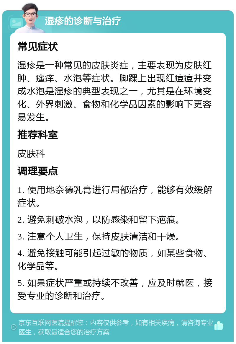 湿疹的诊断与治疗 常见症状 湿疹是一种常见的皮肤炎症，主要表现为皮肤红肿、瘙痒、水泡等症状。脚踝上出现红痘痘并变成水泡是湿疹的典型表现之一，尤其是在环境变化、外界刺激、食物和化学品因素的影响下更容易发生。 推荐科室 皮肤科 调理要点 1. 使用地奈德乳膏进行局部治疗，能够有效缓解症状。 2. 避免刺破水泡，以防感染和留下疤痕。 3. 注意个人卫生，保持皮肤清洁和干燥。 4. 避免接触可能引起过敏的物质，如某些食物、化学品等。 5. 如果症状严重或持续不改善，应及时就医，接受专业的诊断和治疗。