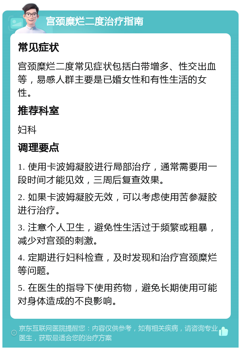 宫颈糜烂二度治疗指南 常见症状 宫颈糜烂二度常见症状包括白带增多、性交出血等，易感人群主要是已婚女性和有性生活的女性。 推荐科室 妇科 调理要点 1. 使用卡波姆凝胶进行局部治疗，通常需要用一段时间才能见效，三周后复查效果。 2. 如果卡波姆凝胶无效，可以考虑使用苦参凝胶进行治疗。 3. 注意个人卫生，避免性生活过于频繁或粗暴，减少对宫颈的刺激。 4. 定期进行妇科检查，及时发现和治疗宫颈糜烂等问题。 5. 在医生的指导下使用药物，避免长期使用可能对身体造成的不良影响。