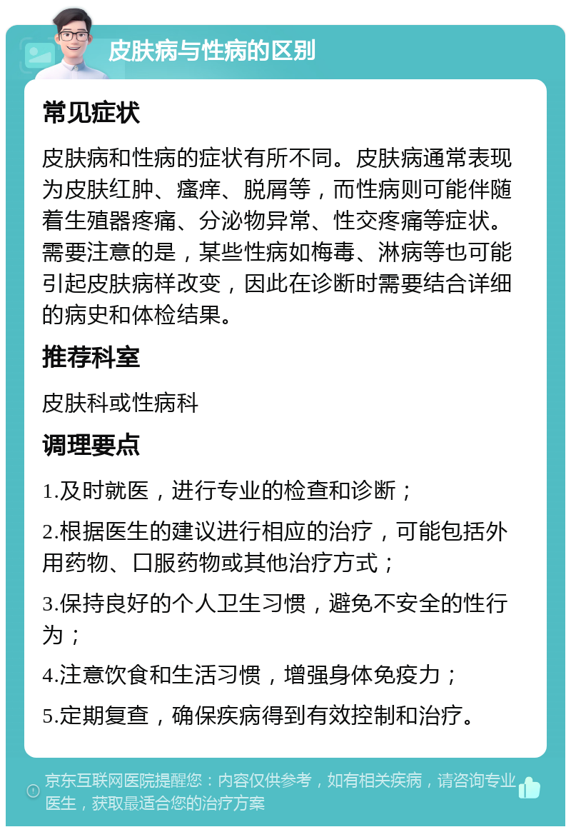 皮肤病与性病的区别 常见症状 皮肤病和性病的症状有所不同。皮肤病通常表现为皮肤红肿、瘙痒、脱屑等，而性病则可能伴随着生殖器疼痛、分泌物异常、性交疼痛等症状。需要注意的是，某些性病如梅毒、淋病等也可能引起皮肤病样改变，因此在诊断时需要结合详细的病史和体检结果。 推荐科室 皮肤科或性病科 调理要点 1.及时就医，进行专业的检查和诊断； 2.根据医生的建议进行相应的治疗，可能包括外用药物、口服药物或其他治疗方式； 3.保持良好的个人卫生习惯，避免不安全的性行为； 4.注意饮食和生活习惯，增强身体免疫力； 5.定期复查，确保疾病得到有效控制和治疗。