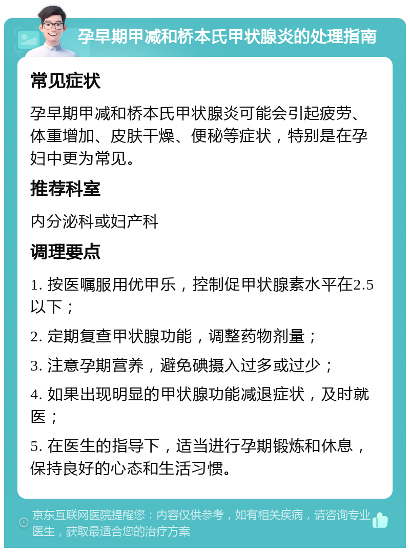 孕早期甲减和桥本氏甲状腺炎的处理指南 常见症状 孕早期甲减和桥本氏甲状腺炎可能会引起疲劳、体重增加、皮肤干燥、便秘等症状，特别是在孕妇中更为常见。 推荐科室 内分泌科或妇产科 调理要点 1. 按医嘱服用优甲乐，控制促甲状腺素水平在2.5以下； 2. 定期复查甲状腺功能，调整药物剂量； 3. 注意孕期营养，避免碘摄入过多或过少； 4. 如果出现明显的甲状腺功能减退症状，及时就医； 5. 在医生的指导下，适当进行孕期锻炼和休息，保持良好的心态和生活习惯。