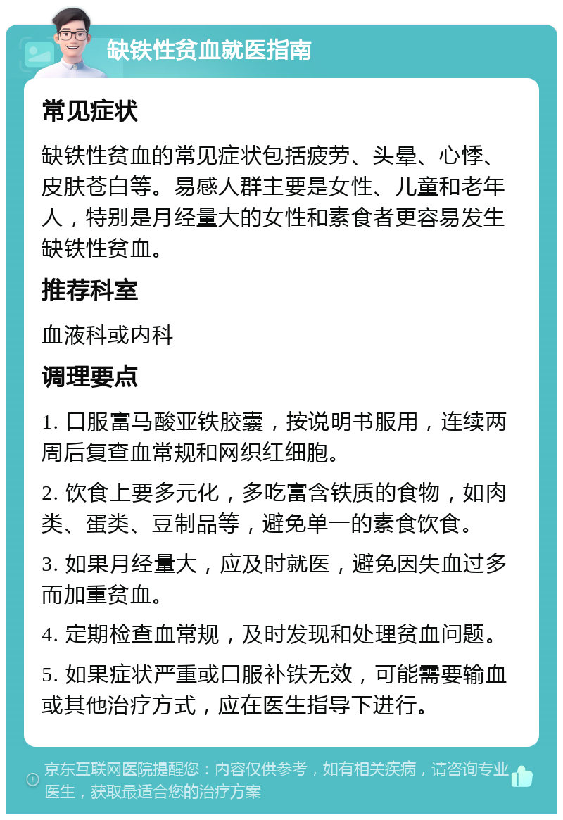 缺铁性贫血就医指南 常见症状 缺铁性贫血的常见症状包括疲劳、头晕、心悸、皮肤苍白等。易感人群主要是女性、儿童和老年人，特别是月经量大的女性和素食者更容易发生缺铁性贫血。 推荐科室 血液科或内科 调理要点 1. 口服富马酸亚铁胶囊，按说明书服用，连续两周后复查血常规和网织红细胞。 2. 饮食上要多元化，多吃富含铁质的食物，如肉类、蛋类、豆制品等，避免单一的素食饮食。 3. 如果月经量大，应及时就医，避免因失血过多而加重贫血。 4. 定期检查血常规，及时发现和处理贫血问题。 5. 如果症状严重或口服补铁无效，可能需要输血或其他治疗方式，应在医生指导下进行。