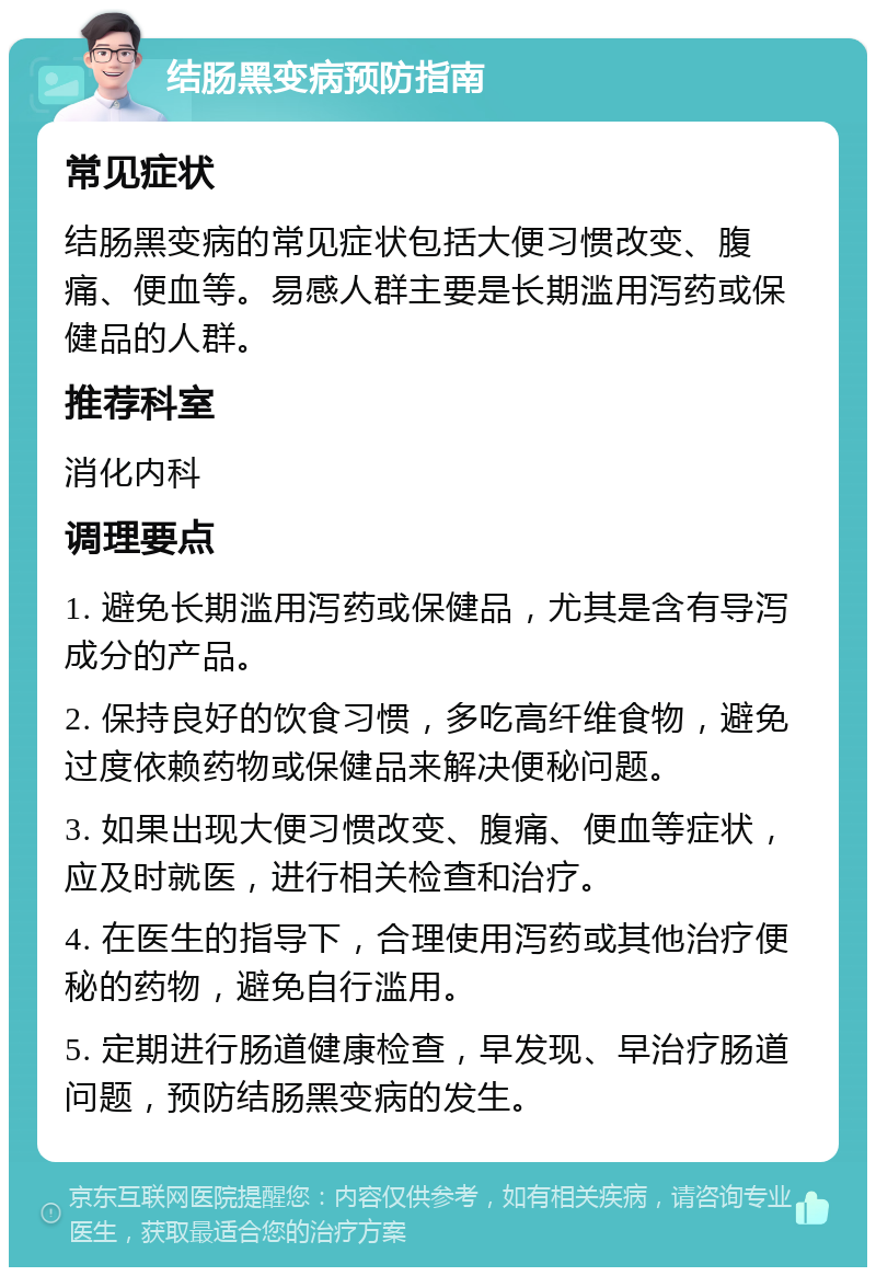 结肠黑变病预防指南 常见症状 结肠黑变病的常见症状包括大便习惯改变、腹痛、便血等。易感人群主要是长期滥用泻药或保健品的人群。 推荐科室 消化内科 调理要点 1. 避免长期滥用泻药或保健品，尤其是含有导泻成分的产品。 2. 保持良好的饮食习惯，多吃高纤维食物，避免过度依赖药物或保健品来解决便秘问题。 3. 如果出现大便习惯改变、腹痛、便血等症状，应及时就医，进行相关检查和治疗。 4. 在医生的指导下，合理使用泻药或其他治疗便秘的药物，避免自行滥用。 5. 定期进行肠道健康检查，早发现、早治疗肠道问题，预防结肠黑变病的发生。