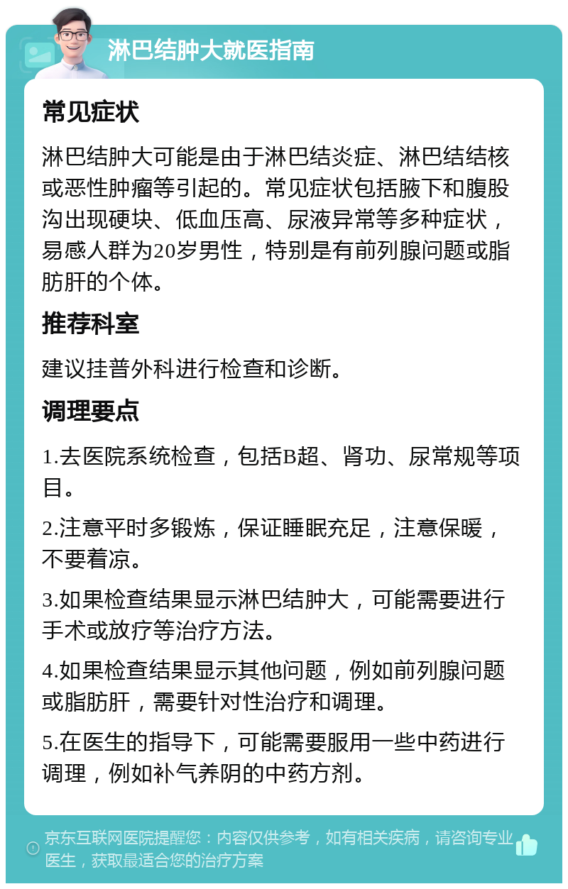 淋巴结肿大就医指南 常见症状 淋巴结肿大可能是由于淋巴结炎症、淋巴结结核或恶性肿瘤等引起的。常见症状包括腋下和腹股沟出现硬块、低血压高、尿液异常等多种症状，易感人群为20岁男性，特别是有前列腺问题或脂肪肝的个体。 推荐科室 建议挂普外科进行检查和诊断。 调理要点 1.去医院系统检查，包括B超、肾功、尿常规等项目。 2.注意平时多锻炼，保证睡眠充足，注意保暖，不要着凉。 3.如果检查结果显示淋巴结肿大，可能需要进行手术或放疗等治疗方法。 4.如果检查结果显示其他问题，例如前列腺问题或脂肪肝，需要针对性治疗和调理。 5.在医生的指导下，可能需要服用一些中药进行调理，例如补气养阴的中药方剂。