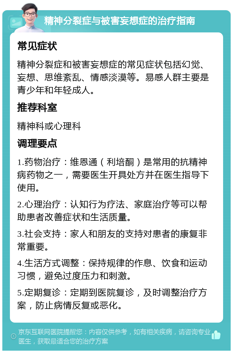 精神分裂症与被害妄想症的治疗指南 常见症状 精神分裂症和被害妄想症的常见症状包括幻觉、妄想、思维紊乱、情感淡漠等。易感人群主要是青少年和年轻成人。 推荐科室 精神科或心理科 调理要点 1.药物治疗：维恩通（利培酮）是常用的抗精神病药物之一，需要医生开具处方并在医生指导下使用。 2.心理治疗：认知行为疗法、家庭治疗等可以帮助患者改善症状和生活质量。 3.社会支持：家人和朋友的支持对患者的康复非常重要。 4.生活方式调整：保持规律的作息、饮食和运动习惯，避免过度压力和刺激。 5.定期复诊：定期到医院复诊，及时调整治疗方案，防止病情反复或恶化。