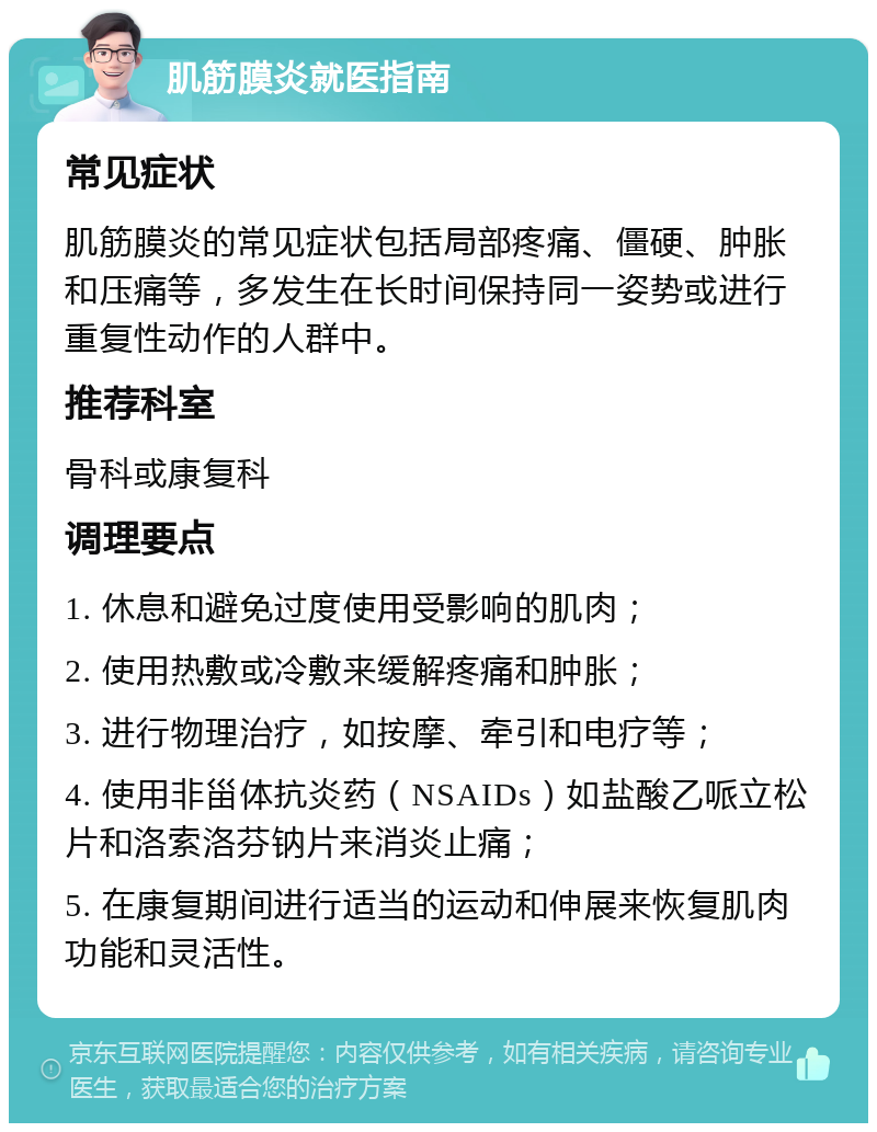 肌筋膜炎就医指南 常见症状 肌筋膜炎的常见症状包括局部疼痛、僵硬、肿胀和压痛等，多发生在长时间保持同一姿势或进行重复性动作的人群中。 推荐科室 骨科或康复科 调理要点 1. 休息和避免过度使用受影响的肌肉； 2. 使用热敷或冷敷来缓解疼痛和肿胀； 3. 进行物理治疗，如按摩、牵引和电疗等； 4. 使用非甾体抗炎药（NSAIDs）如盐酸乙哌立松片和洛索洛芬钠片来消炎止痛； 5. 在康复期间进行适当的运动和伸展来恢复肌肉功能和灵活性。