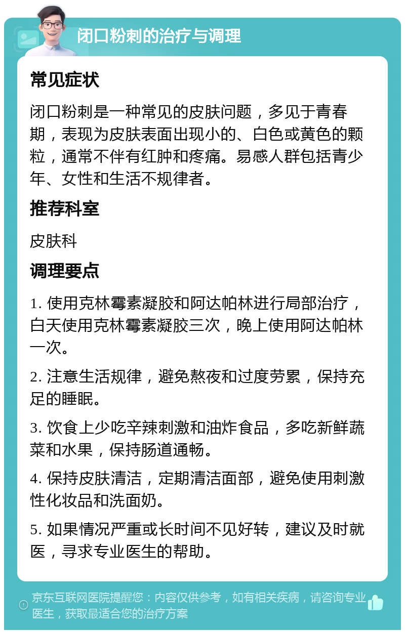 闭口粉刺的治疗与调理 常见症状 闭口粉刺是一种常见的皮肤问题，多见于青春期，表现为皮肤表面出现小的、白色或黄色的颗粒，通常不伴有红肿和疼痛。易感人群包括青少年、女性和生活不规律者。 推荐科室 皮肤科 调理要点 1. 使用克林霉素凝胶和阿达帕林进行局部治疗，白天使用克林霉素凝胶三次，晚上使用阿达帕林一次。 2. 注意生活规律，避免熬夜和过度劳累，保持充足的睡眠。 3. 饮食上少吃辛辣刺激和油炸食品，多吃新鲜蔬菜和水果，保持肠道通畅。 4. 保持皮肤清洁，定期清洁面部，避免使用刺激性化妆品和洗面奶。 5. 如果情况严重或长时间不见好转，建议及时就医，寻求专业医生的帮助。