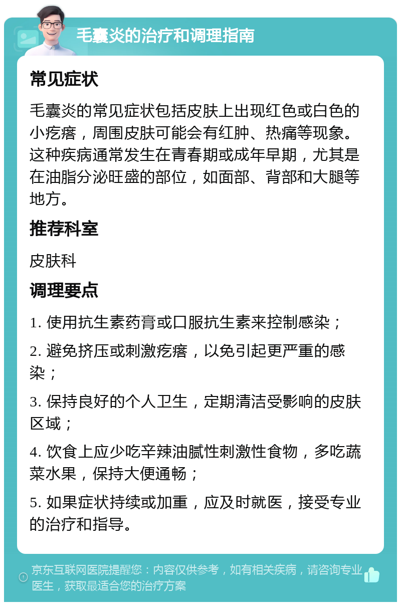 毛囊炎的治疗和调理指南 常见症状 毛囊炎的常见症状包括皮肤上出现红色或白色的小疙瘩，周围皮肤可能会有红肿、热痛等现象。这种疾病通常发生在青春期或成年早期，尤其是在油脂分泌旺盛的部位，如面部、背部和大腿等地方。 推荐科室 皮肤科 调理要点 1. 使用抗生素药膏或口服抗生素来控制感染； 2. 避免挤压或刺激疙瘩，以免引起更严重的感染； 3. 保持良好的个人卫生，定期清洁受影响的皮肤区域； 4. 饮食上应少吃辛辣油腻性刺激性食物，多吃蔬菜水果，保持大便通畅； 5. 如果症状持续或加重，应及时就医，接受专业的治疗和指导。