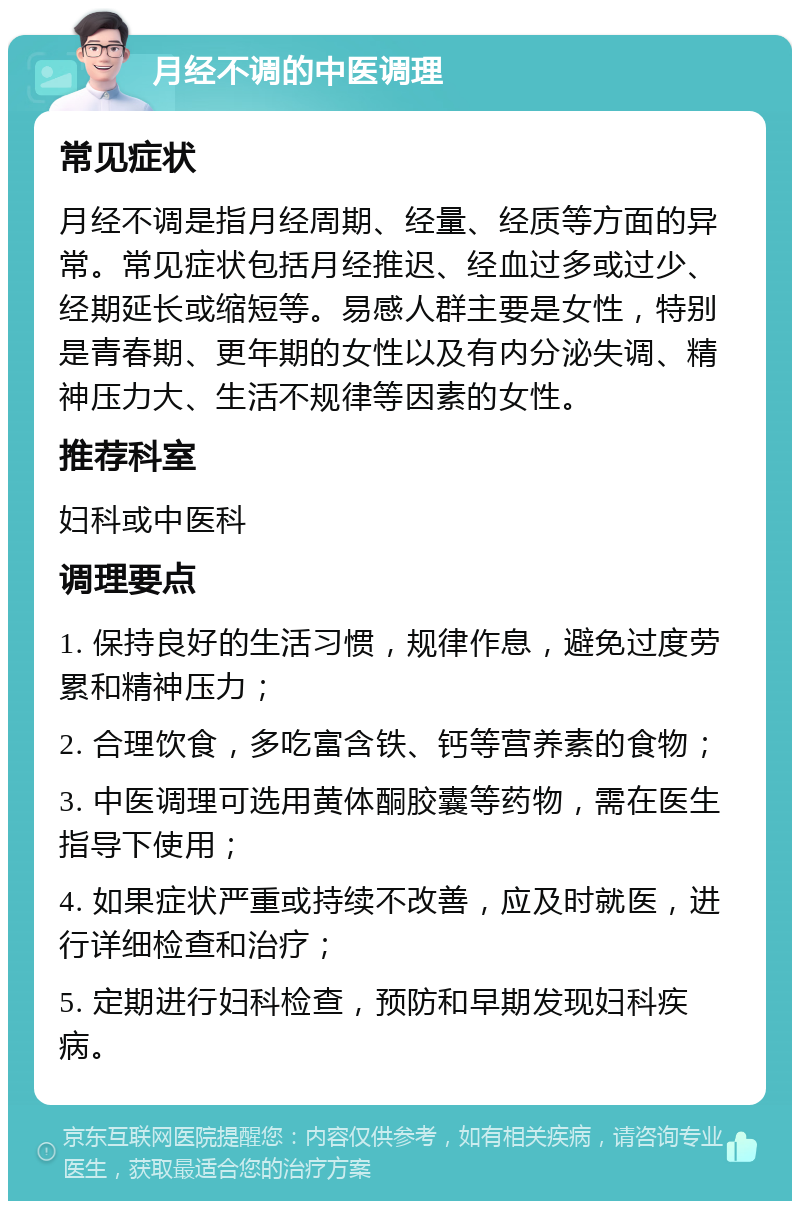 月经不调的中医调理 常见症状 月经不调是指月经周期、经量、经质等方面的异常。常见症状包括月经推迟、经血过多或过少、经期延长或缩短等。易感人群主要是女性，特别是青春期、更年期的女性以及有内分泌失调、精神压力大、生活不规律等因素的女性。 推荐科室 妇科或中医科 调理要点 1. 保持良好的生活习惯，规律作息，避免过度劳累和精神压力； 2. 合理饮食，多吃富含铁、钙等营养素的食物； 3. 中医调理可选用黄体酮胶囊等药物，需在医生指导下使用； 4. 如果症状严重或持续不改善，应及时就医，进行详细检查和治疗； 5. 定期进行妇科检查，预防和早期发现妇科疾病。