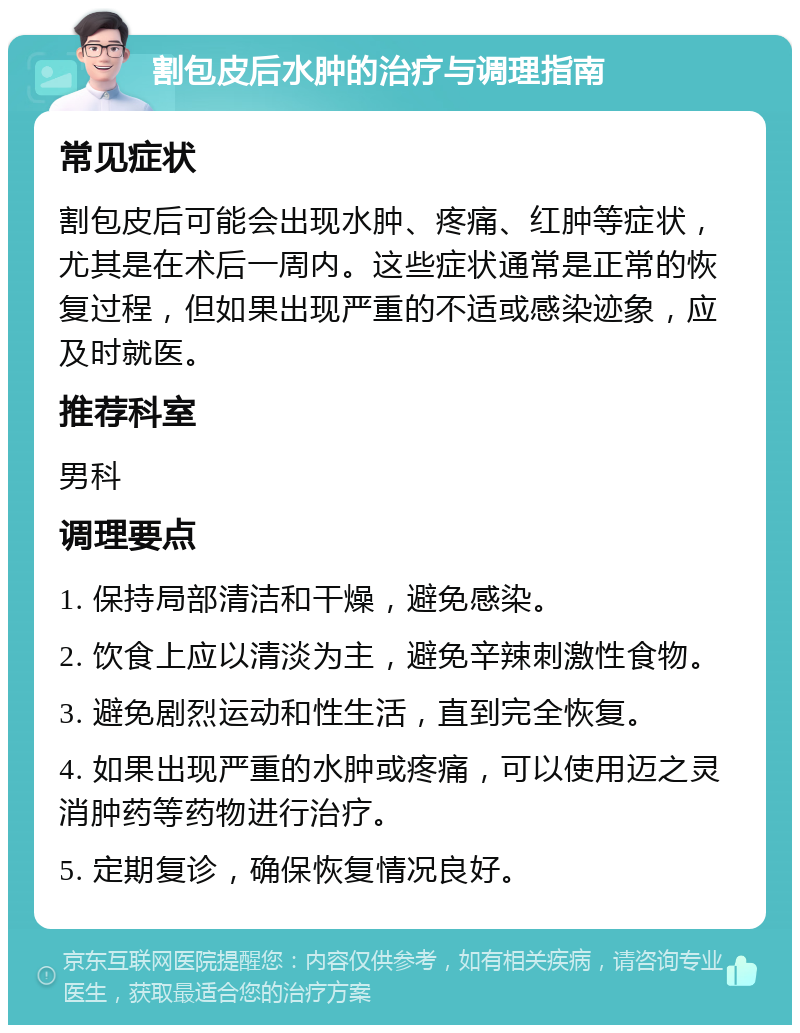 割包皮后水肿的治疗与调理指南 常见症状 割包皮后可能会出现水肿、疼痛、红肿等症状，尤其是在术后一周内。这些症状通常是正常的恢复过程，但如果出现严重的不适或感染迹象，应及时就医。 推荐科室 男科 调理要点 1. 保持局部清洁和干燥，避免感染。 2. 饮食上应以清淡为主，避免辛辣刺激性食物。 3. 避免剧烈运动和性生活，直到完全恢复。 4. 如果出现严重的水肿或疼痛，可以使用迈之灵消肿药等药物进行治疗。 5. 定期复诊，确保恢复情况良好。