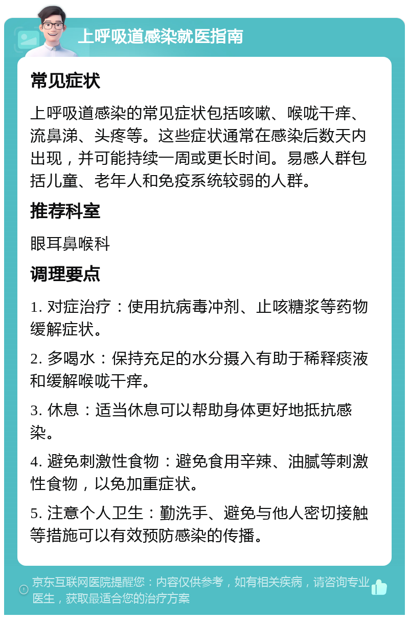 上呼吸道感染就医指南 常见症状 上呼吸道感染的常见症状包括咳嗽、喉咙干痒、流鼻涕、头疼等。这些症状通常在感染后数天内出现，并可能持续一周或更长时间。易感人群包括儿童、老年人和免疫系统较弱的人群。 推荐科室 眼耳鼻喉科 调理要点 1. 对症治疗：使用抗病毒冲剂、止咳糖浆等药物缓解症状。 2. 多喝水：保持充足的水分摄入有助于稀释痰液和缓解喉咙干痒。 3. 休息：适当休息可以帮助身体更好地抵抗感染。 4. 避免刺激性食物：避免食用辛辣、油腻等刺激性食物，以免加重症状。 5. 注意个人卫生：勤洗手、避免与他人密切接触等措施可以有效预防感染的传播。