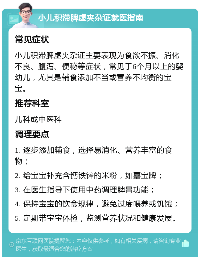 小儿积滞脾虚夹杂证就医指南 常见症状 小儿积滞脾虚夹杂证主要表现为食欲不振、消化不良、腹泻、便秘等症状，常见于6个月以上的婴幼儿，尤其是辅食添加不当或营养不均衡的宝宝。 推荐科室 儿科或中医科 调理要点 1. 逐步添加辅食，选择易消化、营养丰富的食物； 2. 给宝宝补充含钙铁锌的米粉，如嘉宝牌； 3. 在医生指导下使用中药调理脾胃功能； 4. 保持宝宝的饮食规律，避免过度喂养或饥饿； 5. 定期带宝宝体检，监测营养状况和健康发展。