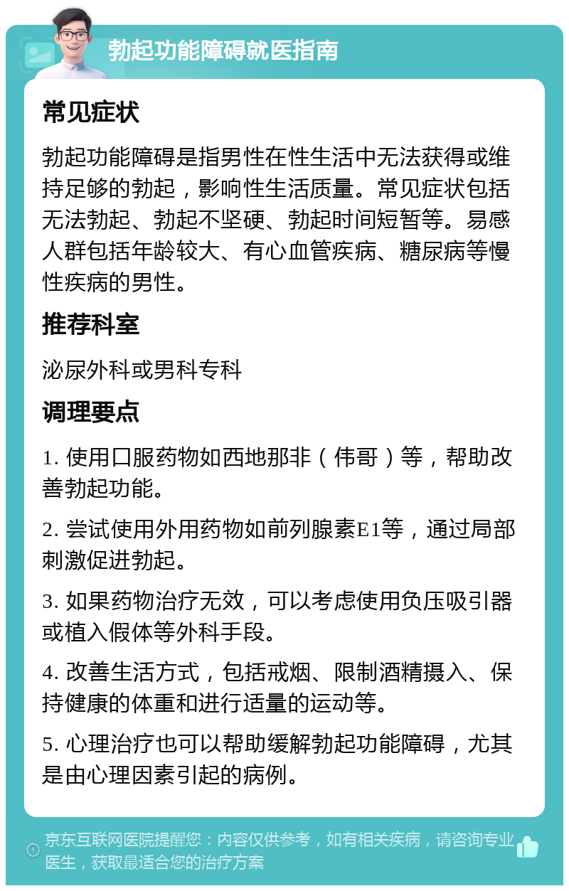 勃起功能障碍就医指南 常见症状 勃起功能障碍是指男性在性生活中无法获得或维持足够的勃起，影响性生活质量。常见症状包括无法勃起、勃起不坚硬、勃起时间短暂等。易感人群包括年龄较大、有心血管疾病、糖尿病等慢性疾病的男性。 推荐科室 泌尿外科或男科专科 调理要点 1. 使用口服药物如西地那非（伟哥）等，帮助改善勃起功能。 2. 尝试使用外用药物如前列腺素E1等，通过局部刺激促进勃起。 3. 如果药物治疗无效，可以考虑使用负压吸引器或植入假体等外科手段。 4. 改善生活方式，包括戒烟、限制酒精摄入、保持健康的体重和进行适量的运动等。 5. 心理治疗也可以帮助缓解勃起功能障碍，尤其是由心理因素引起的病例。