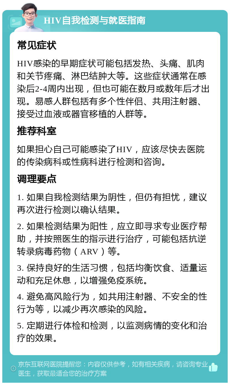 HIV自我检测与就医指南 常见症状 HIV感染的早期症状可能包括发热、头痛、肌肉和关节疼痛、淋巴结肿大等。这些症状通常在感染后2-4周内出现，但也可能在数月或数年后才出现。易感人群包括有多个性伴侣、共用注射器、接受过血液或器官移植的人群等。 推荐科室 如果担心自己可能感染了HIV，应该尽快去医院的传染病科或性病科进行检测和咨询。 调理要点 1. 如果自我检测结果为阴性，但仍有担忧，建议再次进行检测以确认结果。 2. 如果检测结果为阳性，应立即寻求专业医疗帮助，并按照医生的指示进行治疗，可能包括抗逆转录病毒药物（ARV）等。 3. 保持良好的生活习惯，包括均衡饮食、适量运动和充足休息，以增强免疫系统。 4. 避免高风险行为，如共用注射器、不安全的性行为等，以减少再次感染的风险。 5. 定期进行体检和检测，以监测病情的变化和治疗的效果。