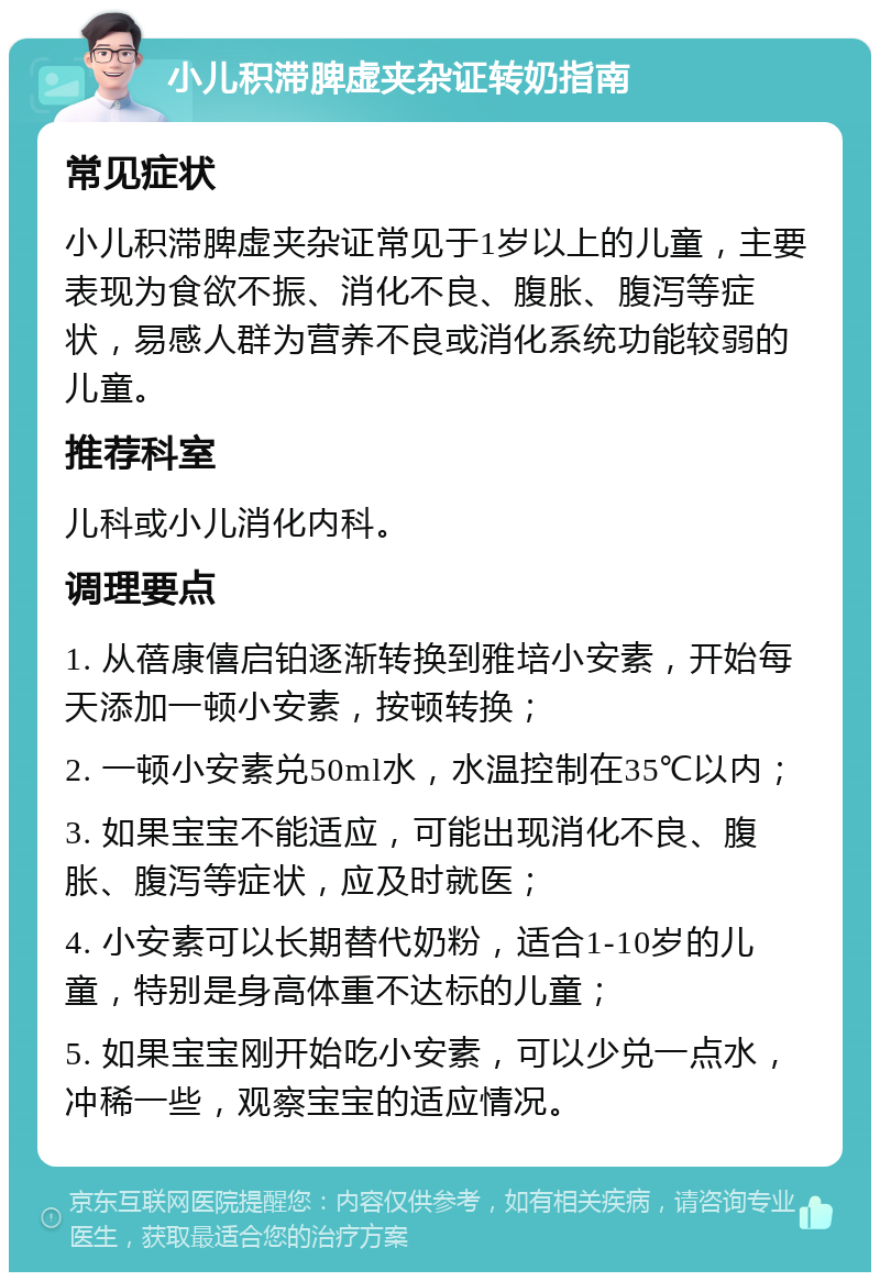 小儿积滞脾虚夹杂证转奶指南 常见症状 小儿积滞脾虚夹杂证常见于1岁以上的儿童，主要表现为食欲不振、消化不良、腹胀、腹泻等症状，易感人群为营养不良或消化系统功能较弱的儿童。 推荐科室 儿科或小儿消化内科。 调理要点 1. 从蓓康僖启铂逐渐转换到雅培小安素，开始每天添加一顿小安素，按顿转换； 2. 一顿小安素兑50ml水，水温控制在35℃以内； 3. 如果宝宝不能适应，可能出现消化不良、腹胀、腹泻等症状，应及时就医； 4. 小安素可以长期替代奶粉，适合1-10岁的儿童，特别是身高体重不达标的儿童； 5. 如果宝宝刚开始吃小安素，可以少兑一点水，冲稀一些，观察宝宝的适应情况。